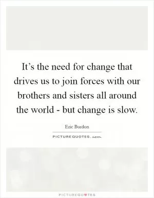 It’s the need for change that drives us to join forces with our brothers and sisters all around the world - but change is slow Picture Quote #1