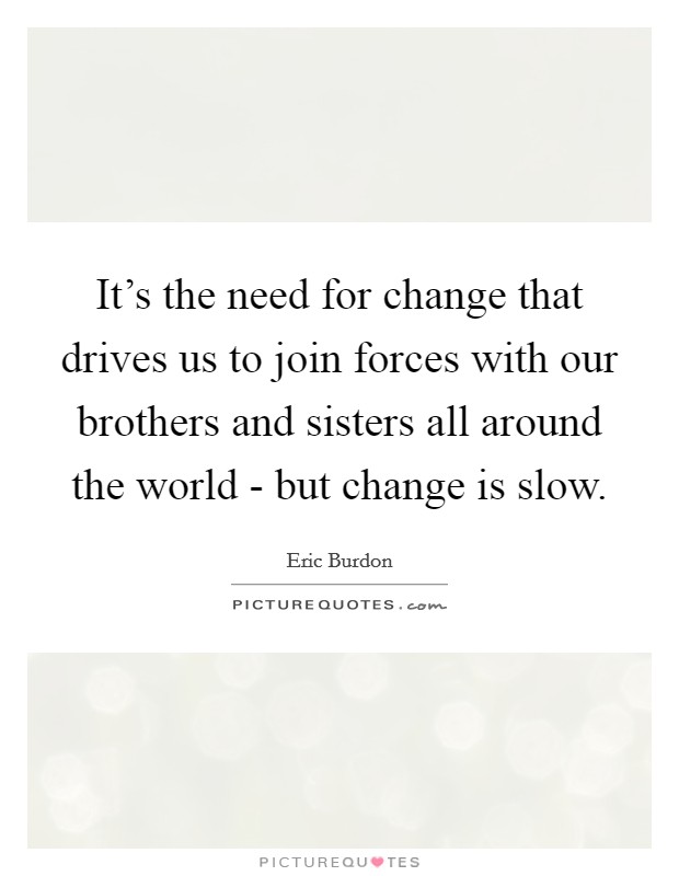 It's the need for change that drives us to join forces with our brothers and sisters all around the world - but change is slow. Picture Quote #1