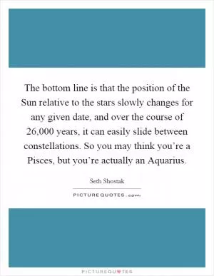 The bottom line is that the position of the Sun relative to the stars slowly changes for any given date, and over the course of 26,000 years, it can easily slide between constellations. So you may think you’re a Pisces, but you’re actually an Aquarius Picture Quote #1