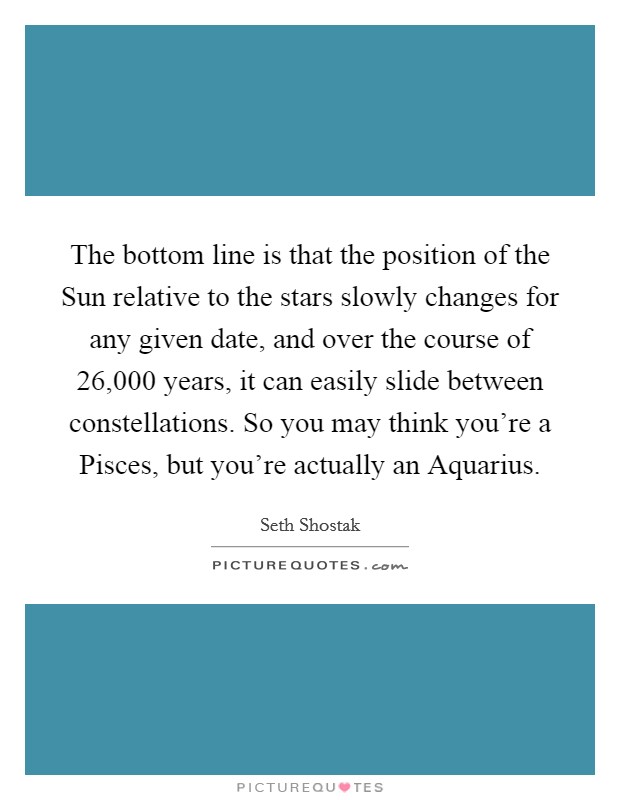 The bottom line is that the position of the Sun relative to the stars slowly changes for any given date, and over the course of 26,000 years, it can easily slide between constellations. So you may think you're a Pisces, but you're actually an Aquarius. Picture Quote #1
