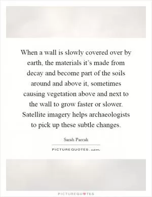 When a wall is slowly covered over by earth, the materials it’s made from decay and become part of the soils around and above it, sometimes causing vegetation above and next to the wall to grow faster or slower. Satellite imagery helps archaeologists to pick up these subtle changes Picture Quote #1