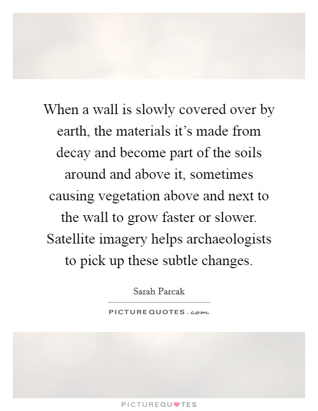 When a wall is slowly covered over by earth, the materials it's made from decay and become part of the soils around and above it, sometimes causing vegetation above and next to the wall to grow faster or slower. Satellite imagery helps archaeologists to pick up these subtle changes. Picture Quote #1