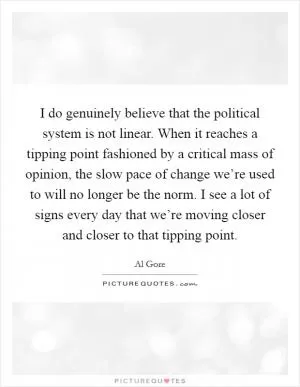 I do genuinely believe that the political system is not linear. When it reaches a tipping point fashioned by a critical mass of opinion, the slow pace of change we’re used to will no longer be the norm. I see a lot of signs every day that we’re moving closer and closer to that tipping point Picture Quote #1