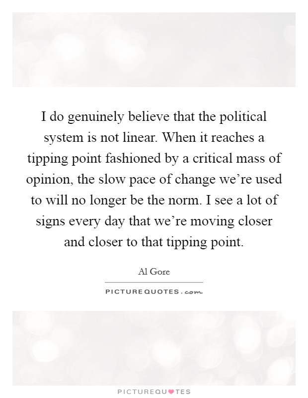 I do genuinely believe that the political system is not linear. When it reaches a tipping point fashioned by a critical mass of opinion, the slow pace of change we're used to will no longer be the norm. I see a lot of signs every day that we're moving closer and closer to that tipping point. Picture Quote #1