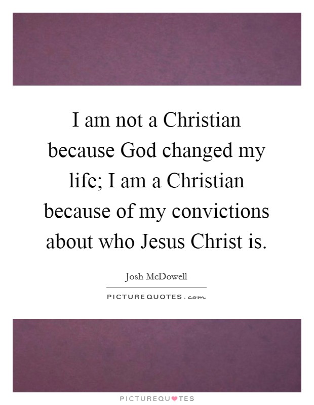 I am not a Christian because God changed my life; I am a Christian because of my convictions about who Jesus Christ is. Picture Quote #1