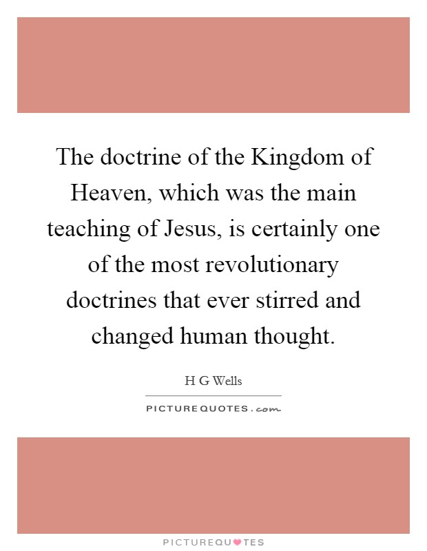The doctrine of the Kingdom of Heaven, which was the main teaching of Jesus, is certainly one of the most revolutionary doctrines that ever stirred and changed human thought. Picture Quote #1