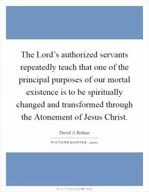 The Lord’s authorized servants repeatedly teach that one of the principal purposes of our mortal existence is to be spiritually changed and transformed through the Atonement of Jesus Christ Picture Quote #1