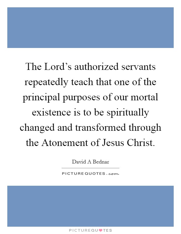 The Lord's authorized servants repeatedly teach that one of the principal purposes of our mortal existence is to be spiritually changed and transformed through the Atonement of Jesus Christ. Picture Quote #1