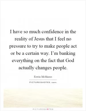 I have so much confidence in the reality of Jesus that I feel no pressure to try to make people act or be a certain way. I’m banking everything on the fact that God actually changes people Picture Quote #1