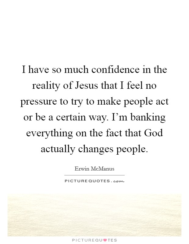 I have so much confidence in the reality of Jesus that I feel no pressure to try to make people act or be a certain way. I'm banking everything on the fact that God actually changes people. Picture Quote #1