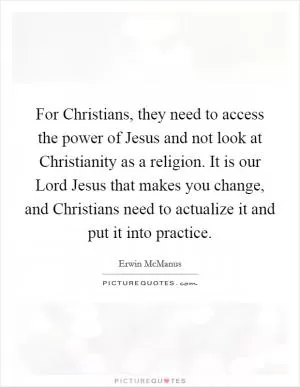 For Christians, they need to access the power of Jesus and not look at Christianity as a religion. It is our Lord Jesus that makes you change, and Christians need to actualize it and put it into practice Picture Quote #1