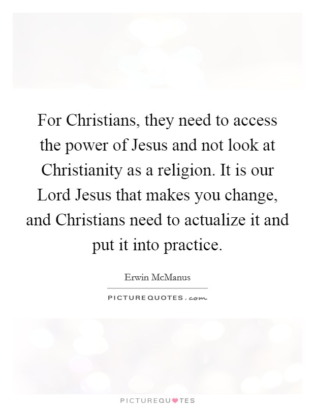 For Christians, they need to access the power of Jesus and not look at Christianity as a religion. It is our Lord Jesus that makes you change, and Christians need to actualize it and put it into practice. Picture Quote #1