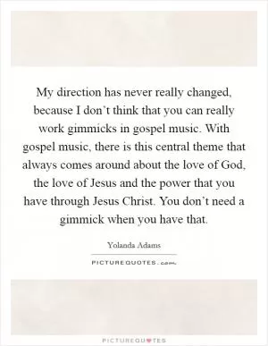 My direction has never really changed, because I don’t think that you can really work gimmicks in gospel music. With gospel music, there is this central theme that always comes around about the love of God, the love of Jesus and the power that you have through Jesus Christ. You don’t need a gimmick when you have that Picture Quote #1