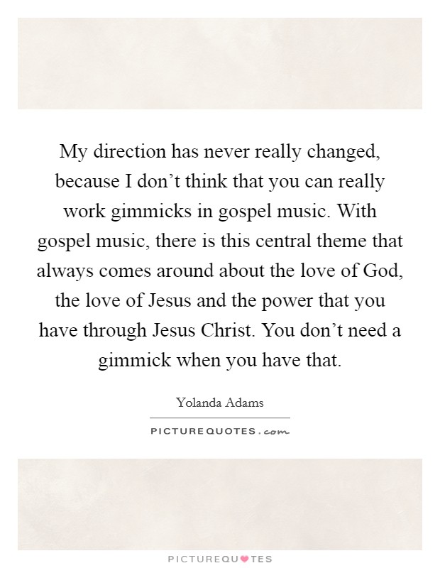 My direction has never really changed, because I don't think that you can really work gimmicks in gospel music. With gospel music, there is this central theme that always comes around about the love of God, the love of Jesus and the power that you have through Jesus Christ. You don't need a gimmick when you have that. Picture Quote #1