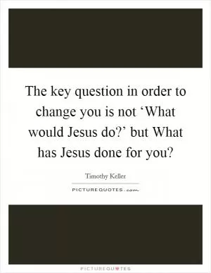 The key question in order to change you is not ‘What would Jesus do?’ but What has Jesus done for you? Picture Quote #1