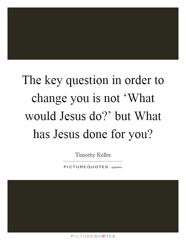 The key question in order to change you is not ‘What would Jesus do?' but What has Jesus done for you? Picture Quote #1