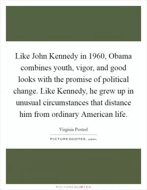 Like John Kennedy in 1960, Obama combines youth, vigor, and good looks with the promise of political change. Like Kennedy, he grew up in unusual circumstances that distance him from ordinary American life Picture Quote #1