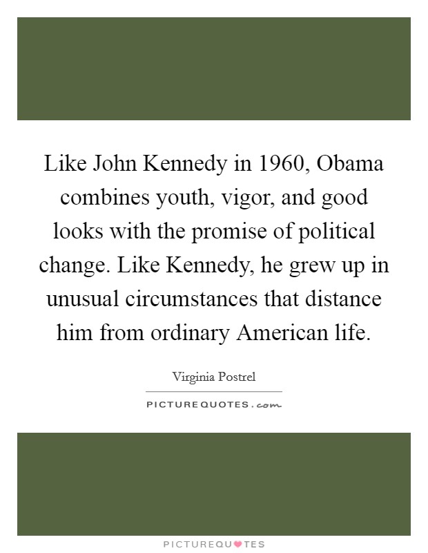 Like John Kennedy in 1960, Obama combines youth, vigor, and good looks with the promise of political change. Like Kennedy, he grew up in unusual circumstances that distance him from ordinary American life. Picture Quote #1