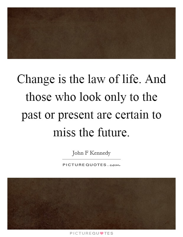 Change is the law of life. And those who look only to the past or present are certain to miss the future. Picture Quote #1