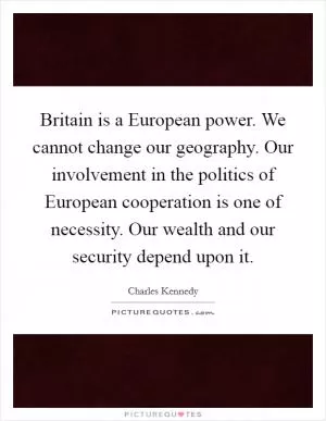 Britain is a European power. We cannot change our geography. Our involvement in the politics of European cooperation is one of necessity. Our wealth and our security depend upon it Picture Quote #1