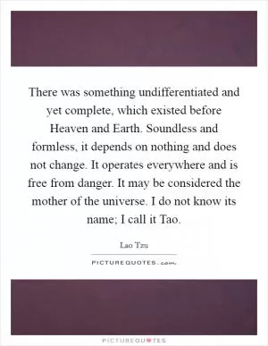 There was something undifferentiated and yet complete, which existed before Heaven and Earth. Soundless and formless, it depends on nothing and does not change. It operates everywhere and is free from danger. It may be considered the mother of the universe. I do not know its name; I call it Tao Picture Quote #1