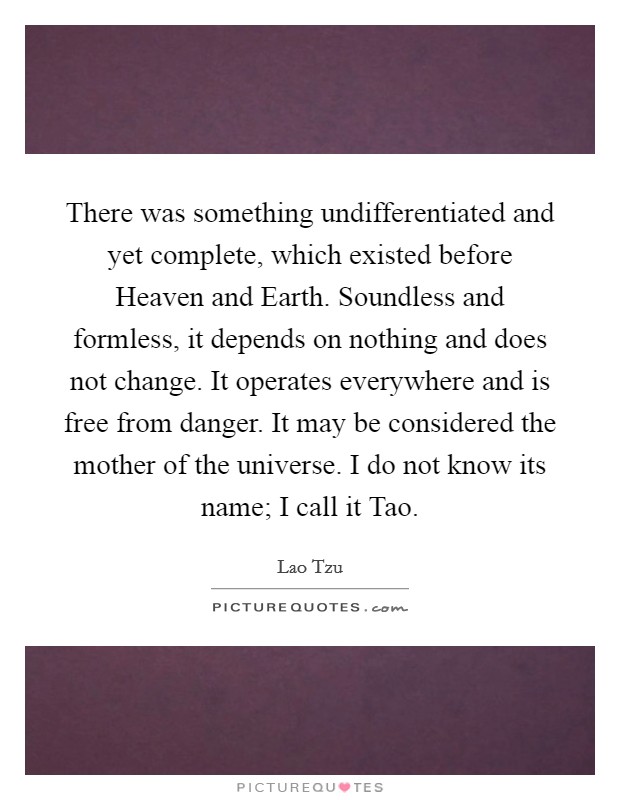 There was something undifferentiated and yet complete, which existed before Heaven and Earth. Soundless and formless, it depends on nothing and does not change. It operates everywhere and is free from danger. It may be considered the mother of the universe. I do not know its name; I call it Tao. Picture Quote #1
