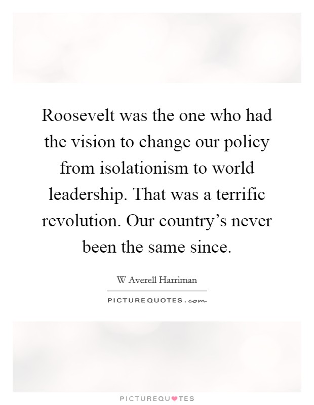 Roosevelt was the one who had the vision to change our policy from isolationism to world leadership. That was a terrific revolution. Our country's never been the same since. Picture Quote #1