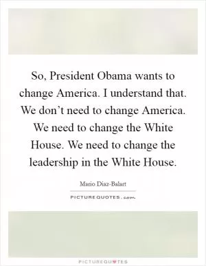 So, President Obama wants to change America. I understand that. We don’t need to change America. We need to change the White House. We need to change the leadership in the White House Picture Quote #1