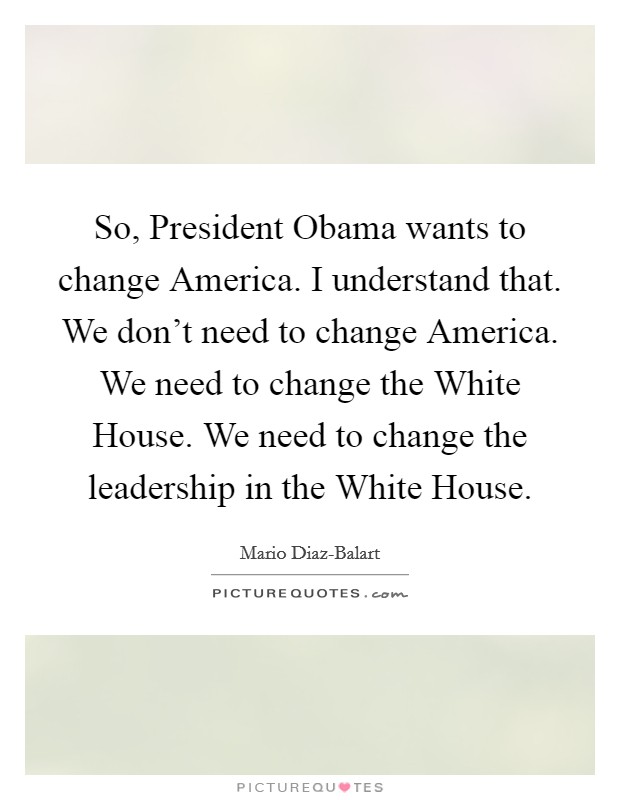 So, President Obama wants to change America. I understand that. We don't need to change America. We need to change the White House. We need to change the leadership in the White House. Picture Quote #1