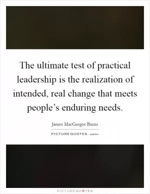 The ultimate test of practical leadership is the realization of intended, real change that meets people’s enduring needs Picture Quote #1