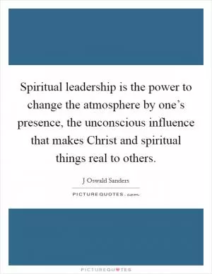 Spiritual leadership is the power to change the atmosphere by one’s presence, the unconscious influence that makes Christ and spiritual things real to others Picture Quote #1