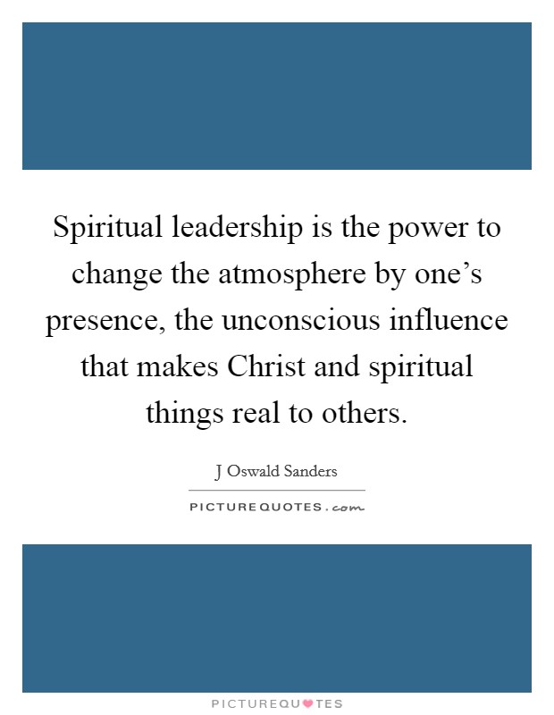 Spiritual leadership is the power to change the atmosphere by one's presence, the unconscious influence that makes Christ and spiritual things real to others. Picture Quote #1
