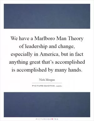 We have a Marlboro Man Theory of leadership and change, especially in America, but in fact anything great that’s accomplished is accomplished by many hands Picture Quote #1