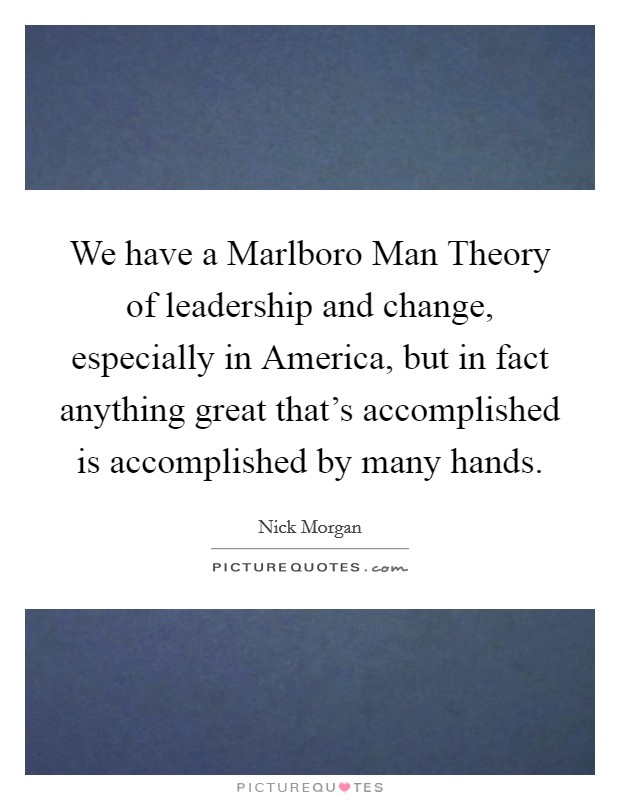 We have a Marlboro Man Theory of leadership and change, especially in America, but in fact anything great that's accomplished is accomplished by many hands. Picture Quote #1