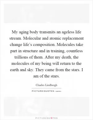 My aging body transmits an ageless life stream. Molecular and atomic replacement change life’s composition. Molecules take part in structure and in training, countless trillions of them. After my death, the molecules of my being will return to the earth and sky. They came from the stars. I am of the stars Picture Quote #1