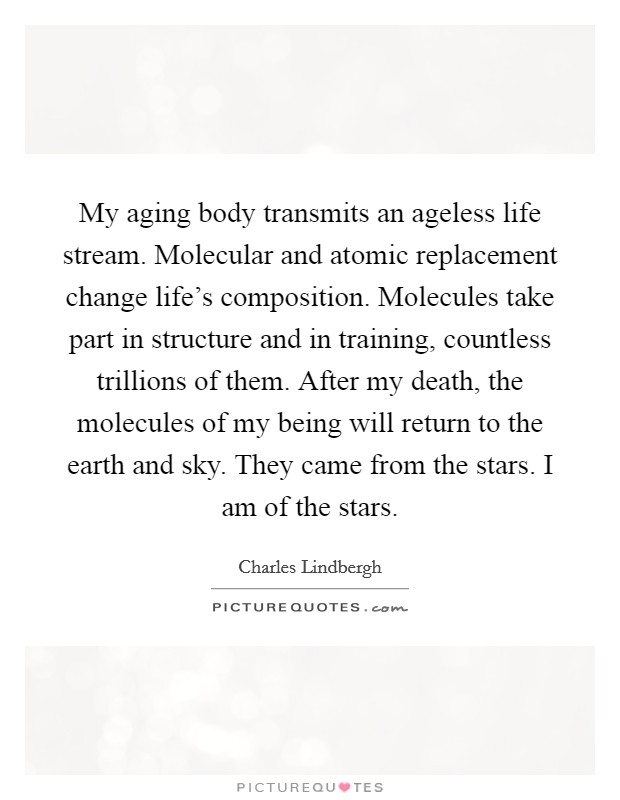 My aging body transmits an ageless life stream. Molecular and atomic replacement change life's composition. Molecules take part in structure and in training, countless trillions of them. After my death, the molecules of my being will return to the earth and sky. They came from the stars. I am of the stars. Picture Quote #1