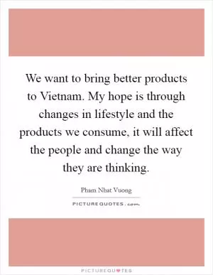 We want to bring better products to Vietnam. My hope is through changes in lifestyle and the products we consume, it will affect the people and change the way they are thinking Picture Quote #1