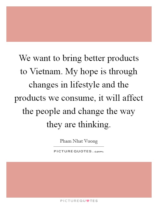 We want to bring better products to Vietnam. My hope is through changes in lifestyle and the products we consume, it will affect the people and change the way they are thinking. Picture Quote #1