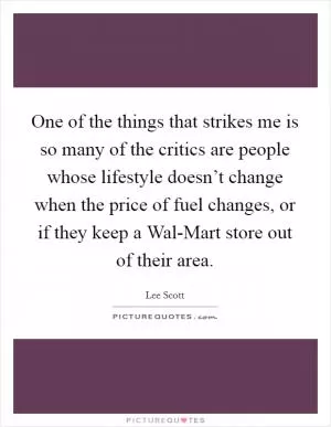 One of the things that strikes me is so many of the critics are people whose lifestyle doesn’t change when the price of fuel changes, or if they keep a Wal-Mart store out of their area Picture Quote #1