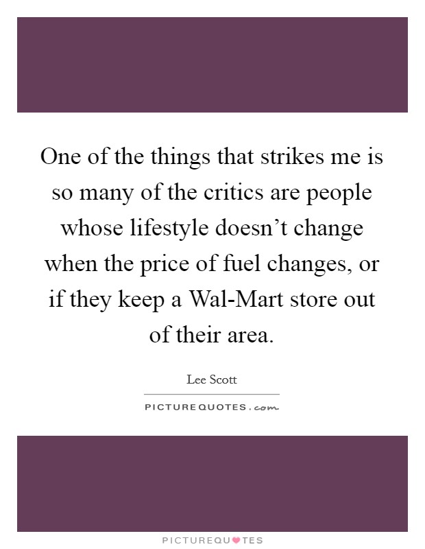 One of the things that strikes me is so many of the critics are people whose lifestyle doesn't change when the price of fuel changes, or if they keep a Wal-Mart store out of their area. Picture Quote #1
