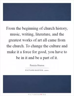 From the beginning of church history, music, writing, literature, and the greatest works of art all came from the church. To change the culture and make it a force for good, you have to be in it and be a part of it Picture Quote #1
