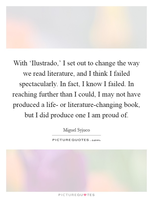 With ‘Ilustrado,' I set out to change the way we read literature, and I think I failed spectacularly. In fact, I know I failed. In reaching further than I could, I may not have produced a life- or literature-changing book, but I did produce one I am proud of. Picture Quote #1