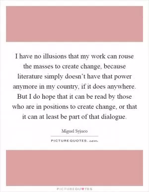 I have no illusions that my work can rouse the masses to create change, because literature simply doesn’t have that power anymore in my country, if it does anywhere. But I do hope that it can be read by those who are in positions to create change, or that it can at least be part of that dialogue Picture Quote #1