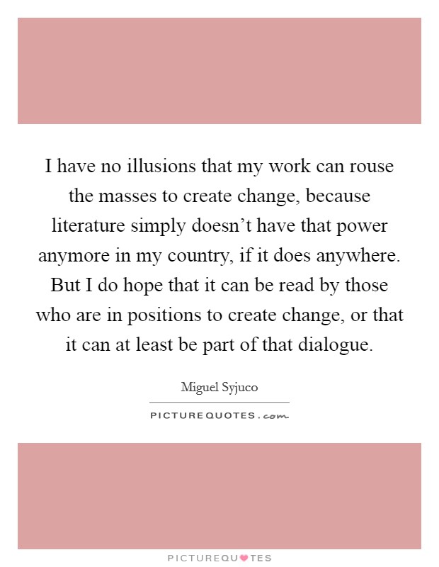 I have no illusions that my work can rouse the masses to create change, because literature simply doesn't have that power anymore in my country, if it does anywhere. But I do hope that it can be read by those who are in positions to create change, or that it can at least be part of that dialogue. Picture Quote #1