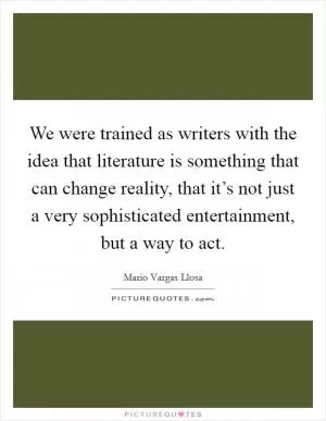 We were trained as writers with the idea that literature is something that can change reality, that it’s not just a very sophisticated entertainment, but a way to act Picture Quote #1