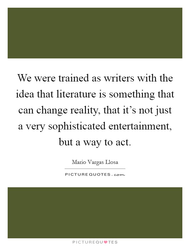 We were trained as writers with the idea that literature is something that can change reality, that it's not just a very sophisticated entertainment, but a way to act. Picture Quote #1