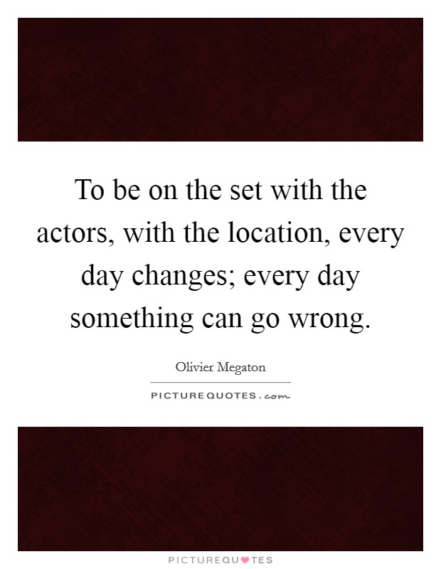 To be on the set with the actors, with the location, every day changes; every day something can go wrong. Picture Quote #1