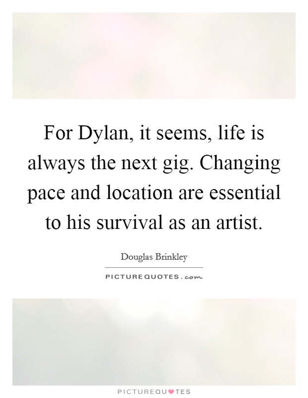 For Dylan, it seems, life is always the next gig. Changing pace and location are essential to his survival as an artist. Picture Quote #1