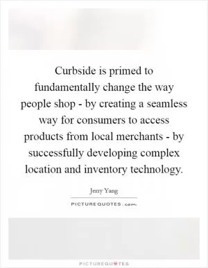 Curbside is primed to fundamentally change the way people shop - by creating a seamless way for consumers to access products from local merchants - by successfully developing complex location and inventory technology Picture Quote #1