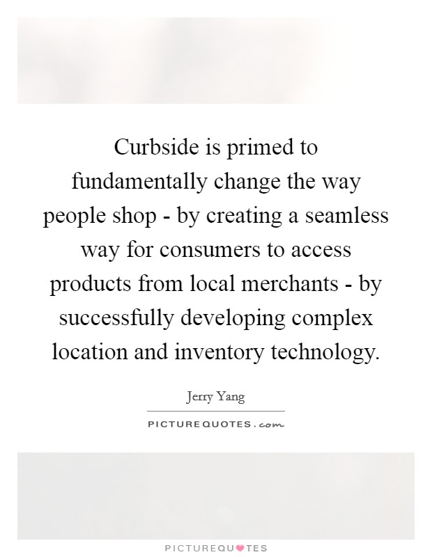 Curbside is primed to fundamentally change the way people shop - by creating a seamless way for consumers to access products from local merchants - by successfully developing complex location and inventory technology. Picture Quote #1
